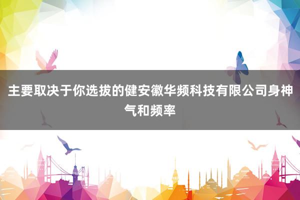 主要取决于你选拔的健安徽华频科技有限公司身神气和频率